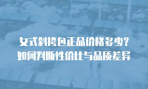 女式斜挎包正品价格多少？如何判断性价比与品质差异