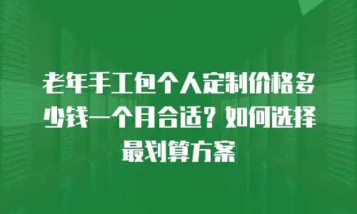 老年手工包个人定制价格多少钱一个月合适？如何选择最划算方案