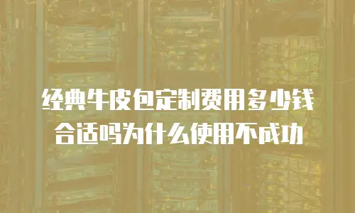 经典牛皮包定制费用多少钱合适吗为什么使用不成功