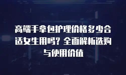高端手拿包护理价格多少合适女生用吗？全面解析选购与使用价值
