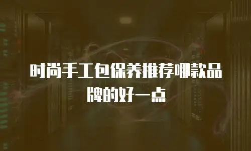 时尚手工包保养推荐哪款品牌的好一点