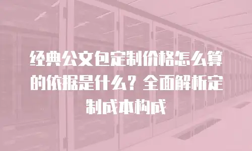 经典公文包定制价格怎么算的依据是什么？全面解析定制成本构成