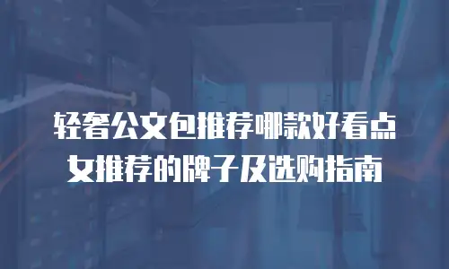 轻奢公文包推荐哪款好看点女推荐的牌子及选购指南