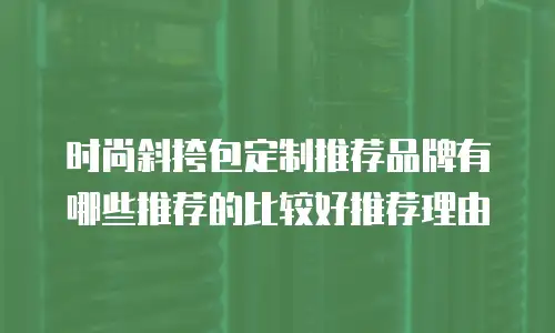 时尚斜挎包定制推荐品牌有哪些推荐的比较好推荐理由