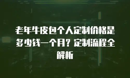 老年牛皮包个人定制价格是多少钱一个月？定制流程全解析