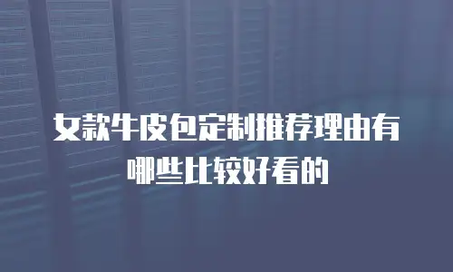 女款牛皮包定制推荐理由有哪些比较好看的