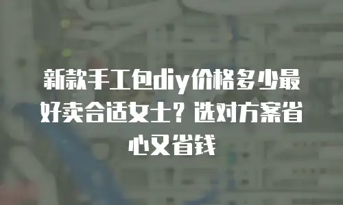 新款手工包diy价格多少最好卖合适女士？选对方案省心又省钱