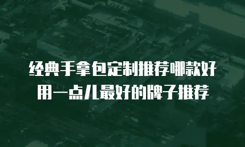 经典手拿包定制推荐哪款好用一点儿最好的牌子推荐