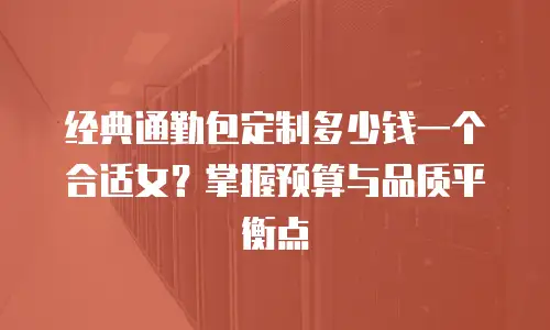 经典通勤包定制多少钱一个合适女？掌握预算与品质平衡点