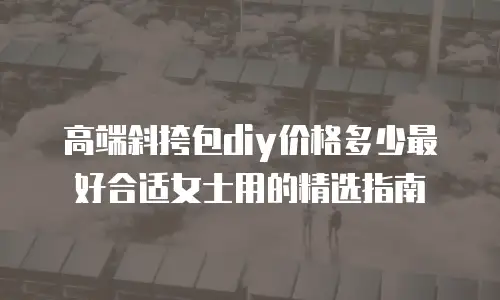 高端斜挎包diy价格多少最好合适女士用的精选指南