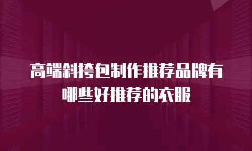 高端斜挎包制作推荐品牌有哪些好推荐的衣服