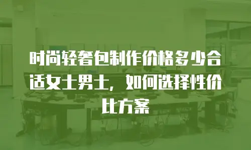 时尚轻奢包制作价格多少合适女士男士，如何选择性价比方案