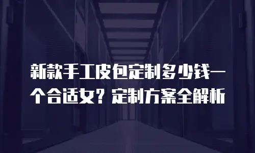 新款手工皮包定制多少钱一个合适女？定制方案全解析
