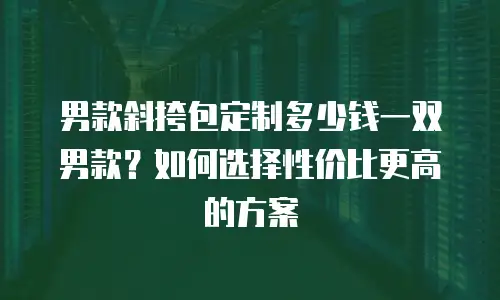 男款斜挎包定制多少钱一双男款？如何选择性价比更高的方案