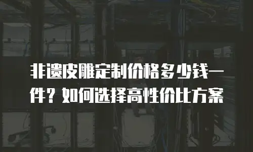 非遗皮雕定制价格多少钱一件？如何选择高性价比方案