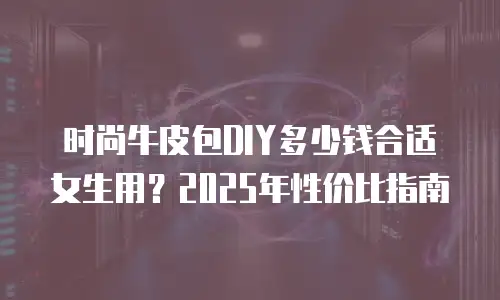 时尚牛皮包DIY多少钱合适女生用？2025年性价比指南