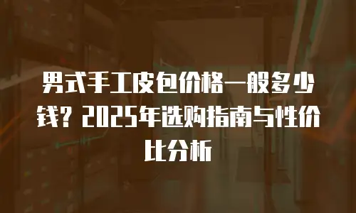 男式手工皮包价格一般多少钱？2025年选购指南与性价比分析