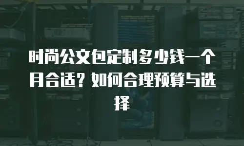 时尚公文包定制多少钱一个月合适？如何合理预算与选择
