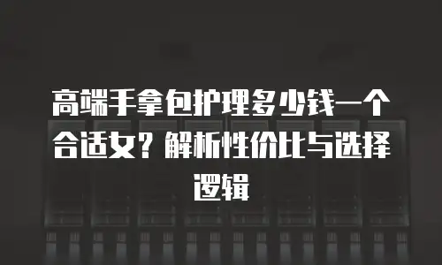 高端手拿包护理多少钱一个合适女？解析性价比与选择逻辑