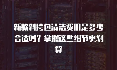 新款斜挎包清洁费用是多少合适吗？掌握这些细节更划算