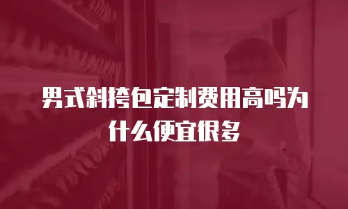 男式斜挎包定制费用高吗为什么便宜很多