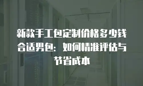 新款手工包定制价格多少钱合适男包：如何精准评估与节省成本