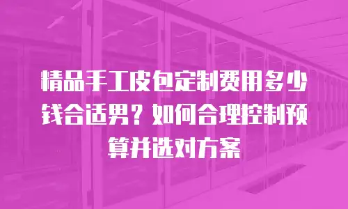 精品手工皮包定制费用多少钱合适男？如何合理控制预算并选对方案