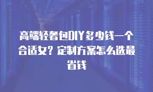 高端轻奢包DIY多少钱一个合适女？定制方案怎么选最省钱