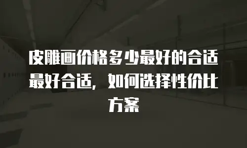 皮雕画价格多少最好的合适最好合适，如何选择性价比方案