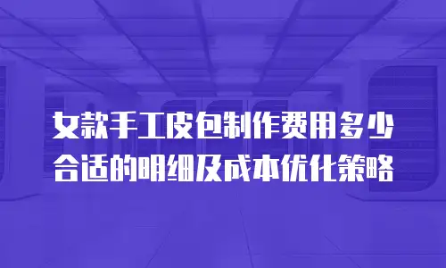 女款手工皮包制作费用多少合适的明细及成本优化策略