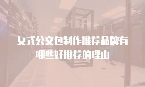 女式公文包制作推荐品牌有哪些好推荐的理由