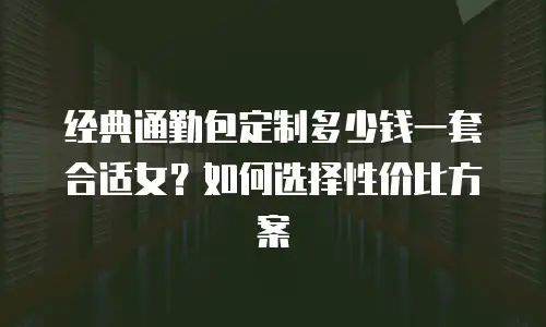 经典通勤包定制多少钱一套合适女？如何选择性价比方案