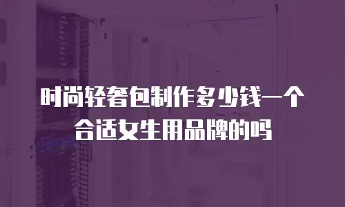 时尚轻奢包制作多少钱一个合适女生用品牌的吗