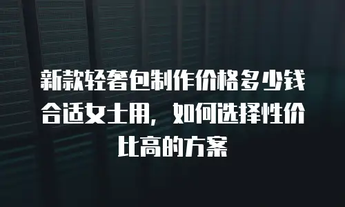 新款轻奢包制作价格多少钱合适女士用，如何选择性价比高的方案