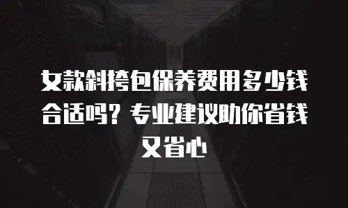 女款斜挎包保养费用多少钱合适吗？专业建议助你省钱又省心