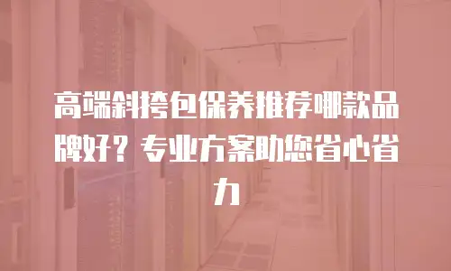 高端斜挎包保养推荐哪款品牌好？专业方案助您省心省力