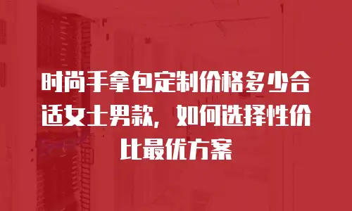 时尚手拿包定制价格多少合适女士男款，如何选择性价比最优方案