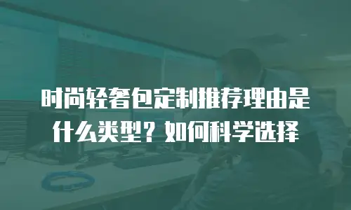 时尚轻奢包定制推荐理由是什么类型？如何科学选择