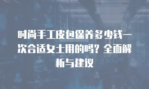 时尚手工皮包保养多少钱一次合适女士用的吗？全面解析与建议