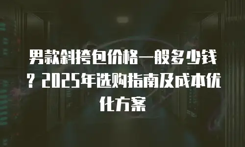 男款斜挎包价格一般多少钱？2025年选购指南及成本优化方案