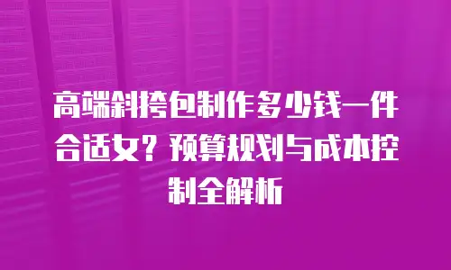 高端斜挎包制作多少钱一件合适女？预算规划与成本控制全解析