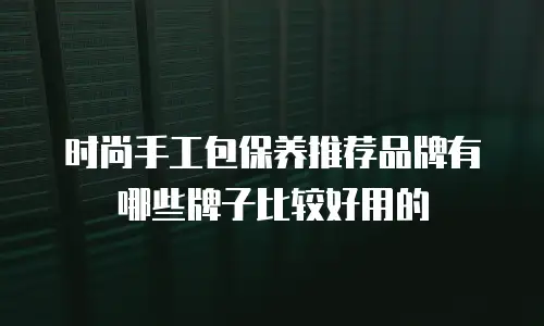 时尚手工包保养推荐品牌有哪些牌子比较好用的