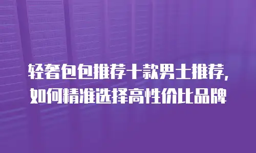 轻奢包包推荐十款男士推荐，如何精准选择高性价比品牌