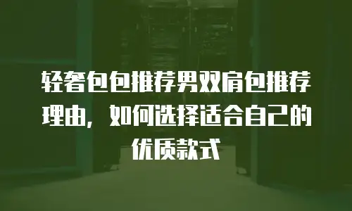 轻奢包包推荐男双肩包推荐理由，如何选择适合自己的优质款式