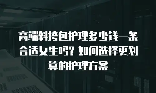 高端斜挎包护理多少钱一条合适女生吗？如何选择更划算的护理方案