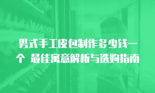 男式手工皮包制作多少钱一个 最佳寓意解析与选购指南