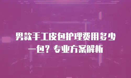 男款手工皮包护理费用多少一包？专业方案解析