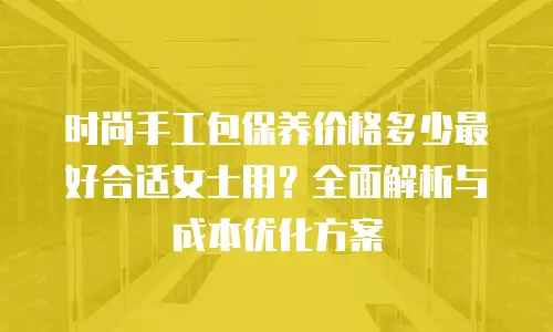 时尚手工包保养价格多少最好合适女士用？全面解析与成本优化方案