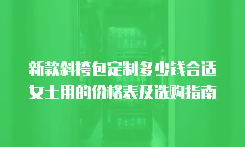 新款斜挎包定制多少钱合适女士用的价格表及选购指南