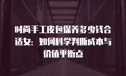 时尚手工皮包保养多少钱合适女：如何科学判断成本与价值平衡点